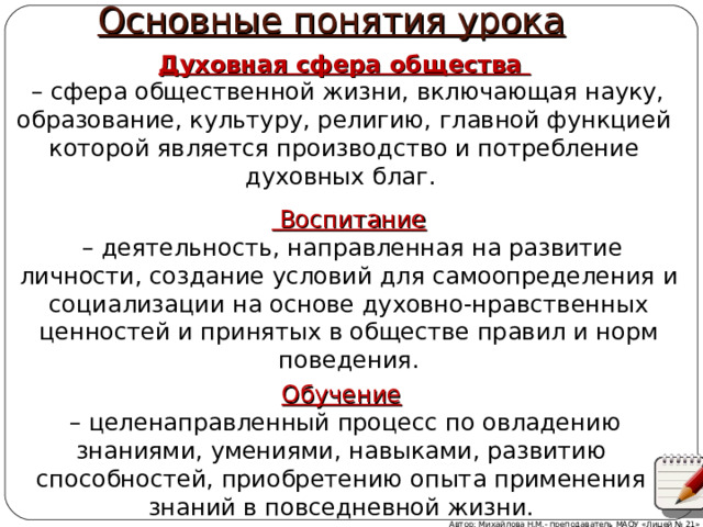 Основные понятия урока Духовная сфера общества – сфера общественной жизни, включающая науку, образование, культуру, религию, главной функцией которой является производство и потребление духовных благ.  Воспитание  – деятельность, направленная на развитие личности, создание условий для самоопределения и социализации на основе духовно-нравственных ценностей и принятых в обществе правил и норм поведения. Обучение – целенаправленный процесс по овладению знаниями, умениями, навыками, развитию способностей, приобретению опыта применения знаний в повседневной жизни. Автор: Михайлова Н.М.- преподаватель МАОУ «Лицей № 21» 