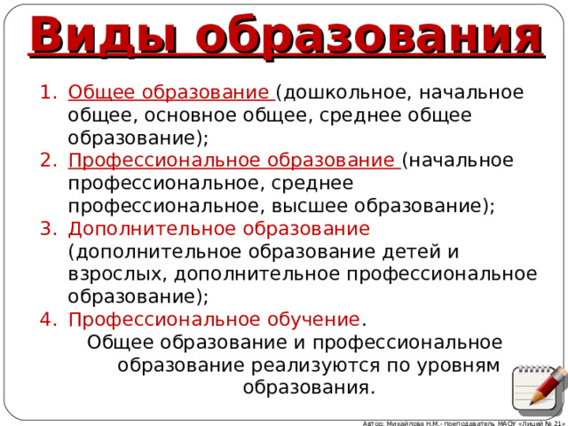 Виды образования Общее образование (дошкольное, начальное общее, основное общее, среднее общее образование); Профессиональное образование (начальное профессиональное, среднее профессиональное, высшее образование); Дополнительное образование (дополнительное образование детей и взрослых, дополнительное профессиональное образование); Профессиональное обучение . Общее образование (дошкольное, начальное общее, основное общее, среднее общее образование); Профессиональное образование (начальное профессиональное, среднее профессиональное, высшее образование); Дополнительное образование (дополнительное образование детей и взрослых, дополнительное профессиональное образование); Профессиональное обучение . Общее образование и профессиональное образование реализуются по уровням образования. Общее образование и профессиональное образование реализуются по уровням образования. Автор: Михайлова Н.М.- преподаватель МАОУ «Лицей № 21» 