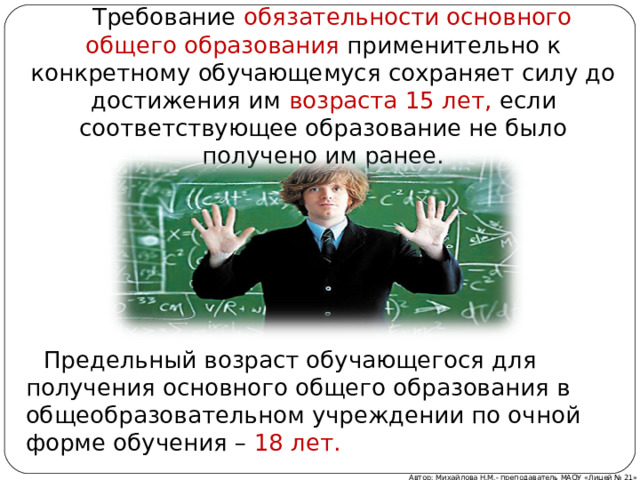  Требование обязательности основного общего образования применительно к конкретному обучающемуся сохраняет силу до достижения им возраста 15 лет, если соответствующее образование не было получено им ранее.  Предельный возраст обучающегося для получения основного общего образования в общеобразовательном учреждении по очной форме обучения – 18 лет. Автор: Михайлова Н.М.- преподаватель МАОУ «Лицей № 21» 