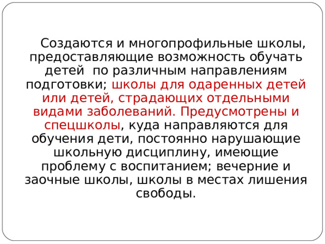  Создаются и многопрофильные школы, предоставляющие возможность обучать детей по различным направлениям подготовки; школы для одаренных детей или детей, страдающих отдельными видами заболеваний.  Предусмотрены и спецшколы , куда направляются для обучения дети, постоянно нарушающие школьную дисциплину, имеющие проблему с воспитанием; вечерние и заочные школы, школы в местах лишения свободы. Автор: Михайлова Н.М.- преподаватель МАОУ «Лицей № 21» 