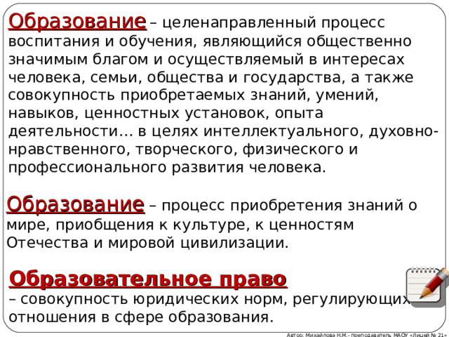 Образование  – целенаправленный процесс воспитания и обучения, являющийся общественно значимым благом и осуществляемый в интересах человека, семьи, общества и государства, а также совокупность приобретаемых знаний, умений, навыков, ценностных установок, опыта деятельности… в целях интеллектуального, духовно-нравственного, творческого, физического и профессионального развития человека. Образование – процесс приобретения знаний о мире, приобщения к культуре, к ценностям Отечества и мировой цивилизации. Образовательное право   – совокупность юридических норм, регулирующих отношения в сфере образования. Автор: Михайлова Н.М.- преподаватель МАОУ «Лицей № 21» 