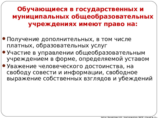 Обучающиеся в государственных и муниципальных общеобразовательных учреждениях имеют право на: Получение дополнительных, в том числе платных, образовательных услуг Участие в управлении общеобразовательным учреждением в форме, определяемой уставом Уважение человеческого достоинства, на свободу совести и информации, свободное выражение собственных взглядов и убеждений Автор: Михайлова Н.М.- преподаватель МАОУ «Лицей № 21» 