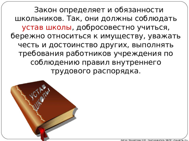  Закон определяет и обязанности школьников. Так, они должны соблюдать устав школы , добросовестно учиться, бережно относиться к имуществу, уважать честь и достоинство других, выполнять требования работников учреждения по соблюдению правил внутреннего трудового распорядка. Автор: Михайлова Н.М.- преподаватель МАОУ «Лицей № 21» 