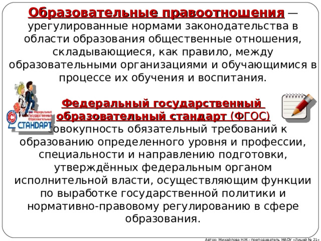 Образовательные правоотношения  — урегулированные нормами законодательства в области образования общественные отношения, складывающиеся, как правило, между образовательными организациями и обучающимися в процессе их обучения и воспитания.  Федеральный государственный образовательный стандарт  (ФГОС) – совокупность обязательный требований к образованию определенного уровня и профессии, специальности и направлению подготовки, утверждённых федеральным органом исполнительной власти, осуществляющим функции по выработке государственной политики и нормативно-правовому регулированию в сфере образования. Автор: Михайлова Н.М.- преподаватель МАОУ «Лицей № 21» 