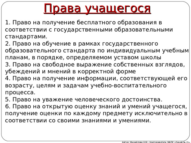 Права учащегося 1. Право на получение бесплатного образования в соответствии с государственными образовательными стандартами. 2. Право на обучение в рамках государственного образовательного стандарта по индивидуальным учебным планам, в порядке, определяемом уставом школы 3. Право на свободное выражение собственных взглядов, убеждений и мнений в корректной форме 4. Право на получение информации, соответствующей его возрасту, целям и задачам учебно-воспитательного процесса. 5. Право на уважение человеческого достоинства. 6. Право на открытую оценку знаний и умений учащегося, получение оценки по каждому предмету исключительно в соответствии со своими знаниями и умениями. Автор: Михайлова Н.М.- преподаватель МАОУ «Лицей № 21» 