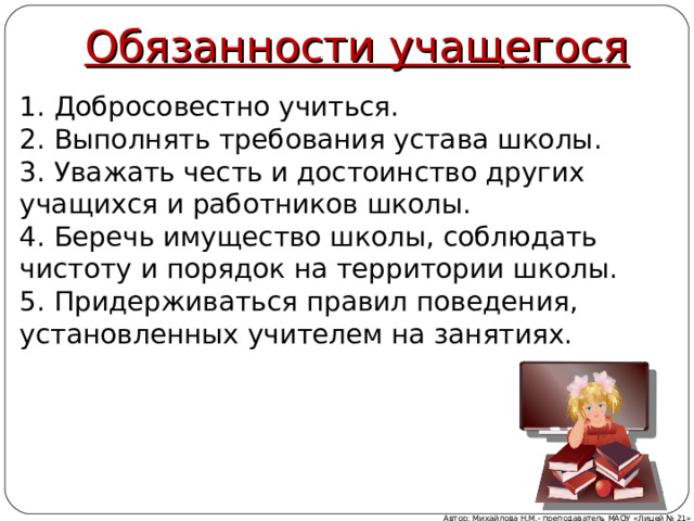 Обязанности учащегося 1. Добросовестно учиться. 2. Выполнять требования устава школы. 3. Уважать честь и достоинство других учащихся и работников школы. 4. Беречь имущество школы, соблюдать чистоту и порядок на территории школы. 5. Придерживаться правил поведения, установленных учителем на занятиях. Автор: Михайлова Н.М.- преподаватель МАОУ «Лицей № 21» 