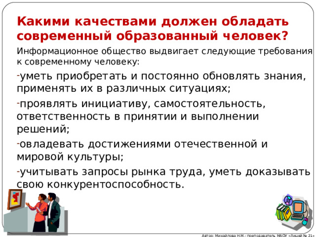 Какими качествами должен обладать современный образованный человек? Информационное общество выдвигает следующие требования к современному человеку: уметь приобретать и постоянно обновлять знания, применять их в различных ситуациях; проявлять инициативу, самостоятельность, ответственность в принятии и выполнении решений; овладевать достижениями отечественной и мировой культуры; учитывать запросы рынка труда, уметь доказывать свою конкурентоспособность. Автор: Михайлова Н.М.- преподаватель МАОУ «Лицей № 21» 