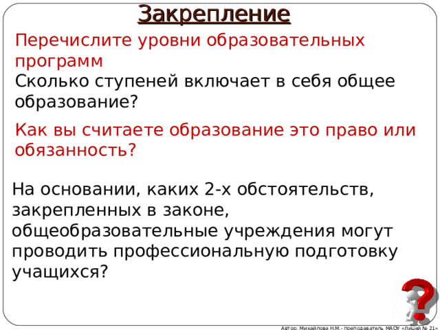 Закрепление Перечислите уровни образовательных программ Сколько ступеней включает в себя общее образование? Как вы считаете образование это право или обязанность? На основании, каких 2-х обстоятельств, закрепленных в законе, общеобразовательные учреждения могут проводить профессиональную подготовку учащихся? Автор: Михайлова Н.М.- преподаватель МАОУ «Лицей № 21» 