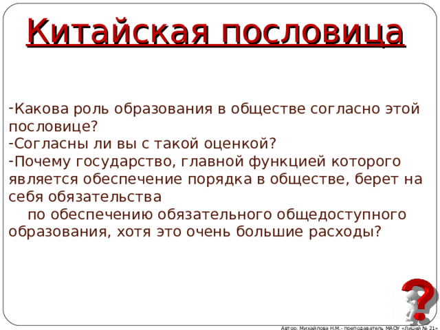 Китайская пословица Какова роль образования в обществе согласно этой пословице? Согласны ли вы с такой оценкой? Почему государство, главной функцией которого является обеспечение порядка в обществе, берет на себя обязательства  по обеспечению обязательного общедоступного образования, хотя это очень большие расходы? Автор: Михайлова Н.М.- преподаватель МАОУ «Лицей № 21» 