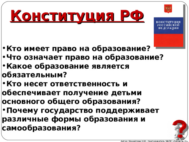 Конституция РФ   Кто имеет право на образование? Что означает право на образование? Какое образование является обязательным? Кто несет ответственность и обеспечивает получение детьми основного общего образования? Почему государство поддерживает различные формы образования и самообразования? Автор: Михайлова Н.М.- преподаватель МАОУ «Лицей № 21» 