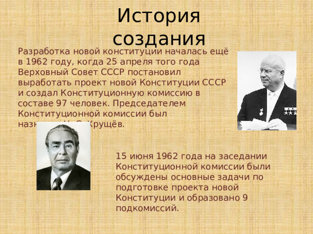 История создания Разработка новой конституции началась ещё в 1962 году, когда 25 апреля того года Верховный Совет СССР постановил выработать проект новой Конституции СССР и создал Конституционную комиссию в составе 97 человек. Председателем Конституционной комиссии был назначен Н. С. Хрущёв. 15 июня 1962 года на заседании Конституционной комиссии были обсуждены основные задачи по подготовке проекта новой Конституции и образовано 9 подкомиссий. 