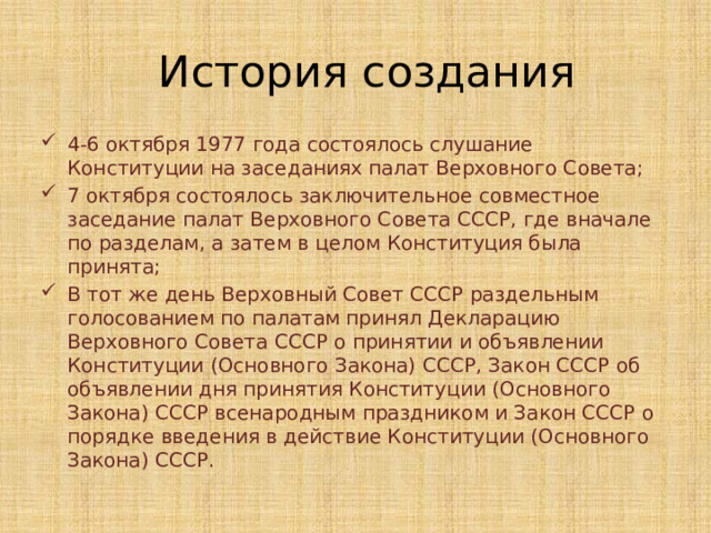 История создания 4-6 октября 1977 года состоялось слушание Конституции на заседаниях палат Верховного Совета; 7 октября состоялось заключительное совместное заседание палат Верховного Совета СССР, где вначале по разделам, а затем в целом Конституция была принята; В тот же день Верховный Совет СССР раздельным голосованием по палатам принял Декларацию Верховного Совета СССР о принятии и объявлении Конституции (Основного Закона) СССР, Закон СССР об объявлении дня принятия Конституции (Основного Закона) СССР всенародным праздником и Закон СССР о порядке введения в действие Конституции (Основного Закона) СССР. 