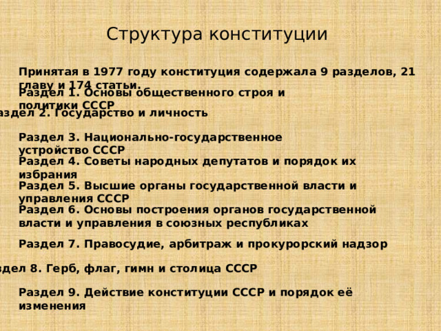 Структура конституции Принятая в 1977 году конституция содержала 9 разделов, 21 главу и 174 статьи.  Раздел 1. Основы общественного строя и политики СССР Раздел 2. Государство и личность Раздел 3. Национально-государственное устройство СССР Раздел 4. Советы народных депутатов и порядок их избрания Раздел 5. Высшие органы государственной власти и управления СССР Раздел 6. Основы построения органов государственной власти и управления в союзных республиках Раздел 7. Правосудие, арбитраж и прокурорский надзор Раздел 8. Герб, флаг, гимн и столица СССР Раздел 9. Действие конституции СССР и порядок её изменения 