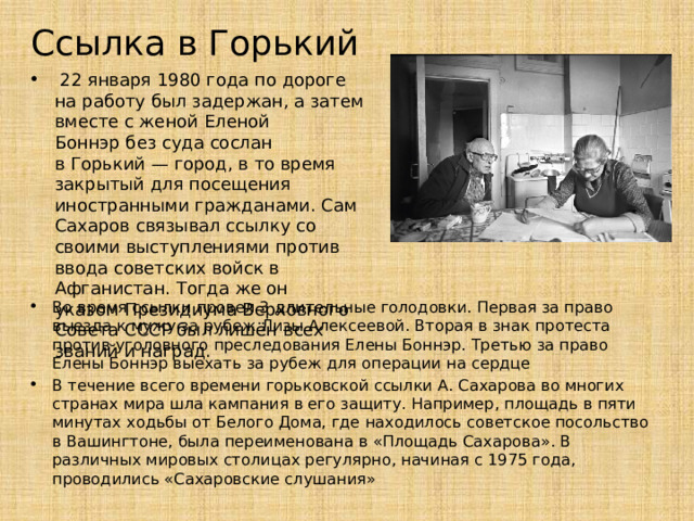 Ссылка в Горький  22 января 1980 года по дороге на работу был задержан, а затем вместе с женой Еленой Боннэр без суда сослан в Горький — город, в то время закрытый для посещения иностранными гражданами. Сам Сахаров связывал ссылку со своими выступлениями против ввода советских войск в Афганистан. Тогда же он указом Президиума Верховного Совета СССР был лишён всех званий и наград. Во время ссылки провел 3 длительные голодовки. Первая за право выезда к мужу за рубеж Лизы Алексеевой. Вторая в знак протеста против уголовного преследования Елены Боннэр. Третью за право Елены Боннэр выехать за рубеж для операции на сердце В течение всего времени горьковской ссылки А. Сахарова во многих странах мира шла кампания в его защиту. Например, площадь в пяти минутах ходьбы от Белого Дома, где находилось советское посольство в Вашингтоне, была переименована в «Площадь Сахарова». В различных мировых столицах регулярно, начиная с 1975 года, проводились «Сахаровские слушания» 