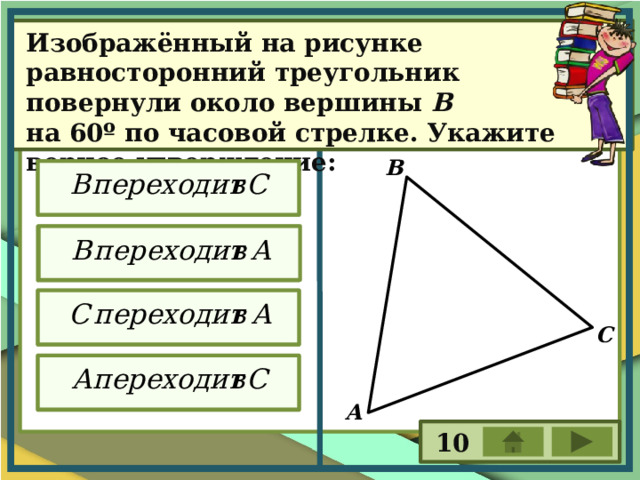 Изображённый на рисунке равносторонний треугольник повернули около вершины В на 60º по часовой стрелке. Укажите верное утверждение: В С А 10 