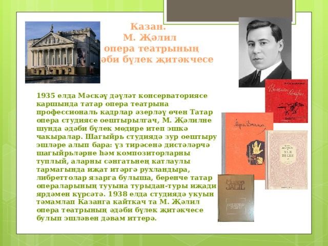 Казан.  М. Җәлил  опера театрының  әдәби бүлек җитәкчесе    1935 елда Мәскәү дәүләт консерваториясе каршында татар опера театрына профессиональ кадрлар әзерләү өчен Татар опера студиясе оештырылгач, М. Җәлилне шунда әдәби бүлек мөдире итеп эшкә чакыралар. Шагыйрь студиядә зур оештыру эшләре алып бара: үз тирәсенә дистәләрчә шагыйрьләрне һәм композиторларны туплый, аларны сәнгатьнең катлаулы тармагында иҗат итәргә рухландыра, либреттолар язарга булыша, беренче татар операларының тууына турыдан-туры иҗади ярдәмен күрсәтә. 1938 елда студиядә укуын тәмамлап Казанга кайткач та М. Җәлил опера театрының әдәби бүлек җитәкчесе булып эшләвен дәвам иттерә.  