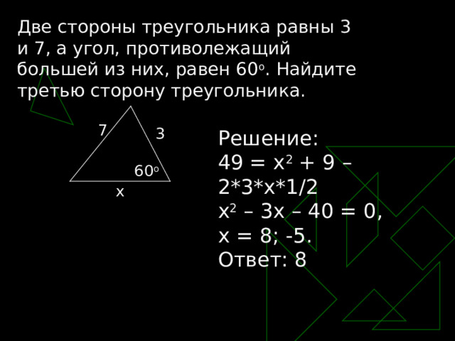 Две стороны треугольника равны 3 и 7, а угол, противолежащий большей из них, равен 60 о . Найдите третью сторону треугольника. 7 3 Решение: 49 = х 2 + 9 – 2*3*х*1/2 х 2 – 3х – 40 = 0, х = 8 ; -5. Ответ: 8 60 o x 