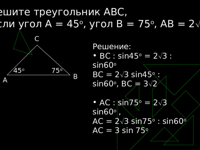 Решите треугольник АВС, если угол А = 45 o , угол В = 75 o , АВ = 2  3 C Решение:  ВС : sin45 o = 2  3 : sin60 o BC = 2  3 sin45 o : sin60 o , BC = 3  2  AC : sin75 o = 2  3 sin60 o , AC = 2  3 sin75 o : sin60 o AC = 3 sin 75 o 45 o 75 o B A 