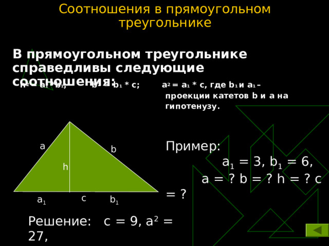 Соотношения в прямоугольном треугольнике В прямоугольном треугольнике справедливы следующие соотношения: h 2  = a 1 * b 1 ; b 2 = b 1 * c ; a 2  = a 1 * c , где b 1 и а 1 –   проекции катетов b и а на   гипотенузу. Пример:  а 1 = 3, b 1 = 6 ,    а = ? b = ? h = ? с = ? а b h c a 1 b 1 Решение:  с = 9, а 2 = 27 ,  b 2 = 54, h = 18 
