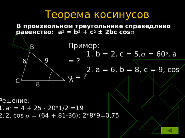 Теорема косинусов  В произвольном треугольнике справедливо равенство :  a 2 = b 2 + c 2  ± 2 bc cos   Пример:  1.  b = 2, c = 5,  = 60 o , а = ?   2 . а = 6, b = 8 , с = 9, cos  = ? B 9 6 A C 8 Решение: а 2 = 4 + 25 - 20*1/2 =19 2 .  cos  = (64 + 81-36): 2*8*9=0,75 