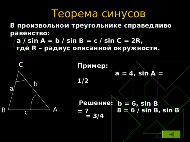 Теорема синусов В произвольном треугольнике справедливо равенство:  a / sin A = b / sin B = c / sin C = 2 R ,  где R – радиус описанной окружности. C Пример:  а = 4 , sin A = 1/2   b = 6, sin B = ? b a Решение:  8 = 6 / sin B , sin B = 3/4  A B c 