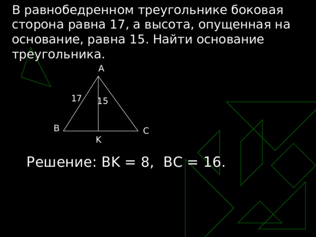 В равнобедренном треугольнике боковая сторона равна 17, а высота, опущенная на основание, равна 15. Найти основание треугольника. A 17 15 B C K Решение: BK = 8, BC = 16. 
