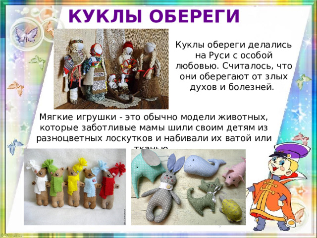 Куклы обереги Куклы обереги делались на Руси с особой любовью. Считалось, что они оберегают от злых духов и болезней. Мягкие игрушки - это обычно модели животных, которые заботливые мамы шили своим детям из разноцветных лоскутков и набивали их ватой или тканью. 
