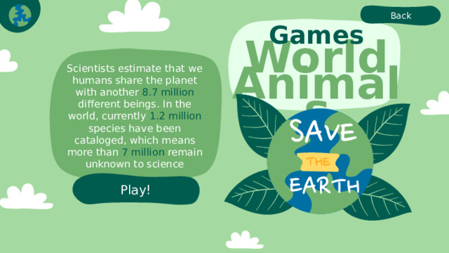 Back Games World Animals Scientists estimate that we humans share the planet with another 8.7 million different beings. In the world, currently 1.2 million species have been cataloged, which means more than 7 million remain unknown to science Play! 