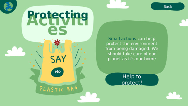 Back Protecting Activities Small actions can help protect the environment from being damaged. We should take care of our planet as it’s our home Help to protect! 
