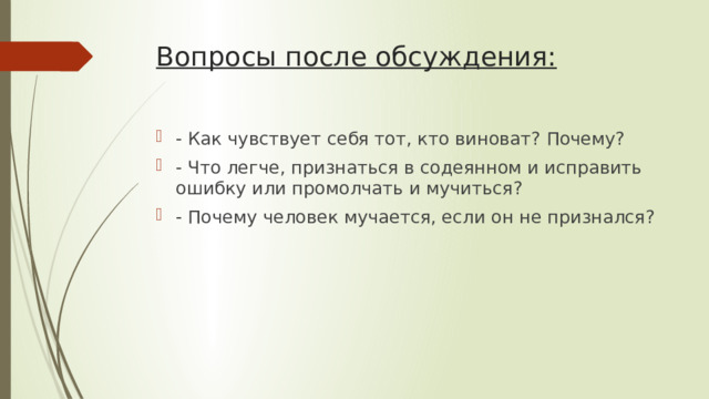 Вопросы после обсуждения:   - Как чувствует себя тот, кто виноват? Почему? - Что легче, признаться в содеянном и исправить ошибку или промолчать и мучиться? - Почему человек мучается, если он не признался? 