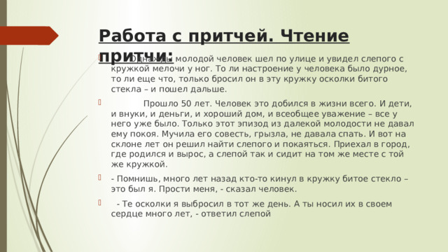 Работа с притчей. Чтение притчи:         Однажды молодой человек шел по улице и увидел слепого с кружкой мелочи у ног. То ли настроение у человека было дурное, то ли еще что, только бросил он в эту кружку осколки битого стекла – и пошел дальше.             Прошло 50 лет. Человек это добился в жизни всего. И дети, и внуки, и деньги, и хороший дом, и всеобщее уважение – все у него уже было. Только этот эпизод из далекой молодости не давал ему покоя. Мучила его совесть, грызла, не давала спать. И вот на склоне лет он решил найти слепого и покаяться. Приехал в город, где родился и вырос, а слепой так и сидит на том же месте с той же кружкой. - Помнишь, много лет назад кто-то кинул в кружку битое стекло – это был я. Прости меня, - сказал человек.   - Те осколки я выбросил в тот же день. А ты носил их в своем сердце много лет, - ответил слепой 