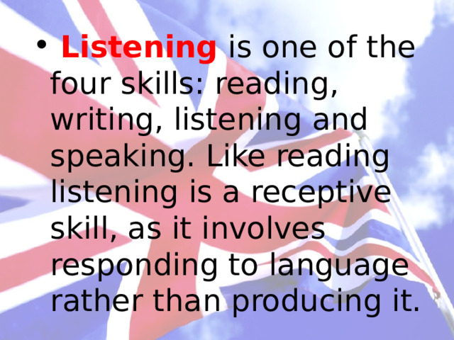  Listening is one of the four skills: reading, writing, listening and speaking. Like reading listening is a receptive skill, as it involves responding to language rather than producing it. 