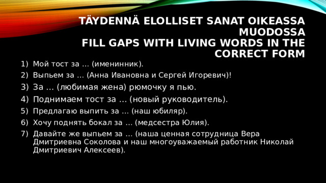 Täydennä elolliset sanat oikeassa muodossa  Fill gaps with living words in the correct form Мой тост за … (именинник). Выпьем за … (Анна Ивановна и Сергей Игоревич)! За … (любимая жена) рюмочку я пью. Поднимаем тост за … (новый руководитель). Предлагаю выпить за … (наш юбиляр). Хочу поднять бокал за … (медсестра Юлия). Давайте же выпьем за … (наша ценная сотрудница Вера Дмитриевна Соколова и наш многоуважаемый работник Николай Дмитриевич Алексеев). 