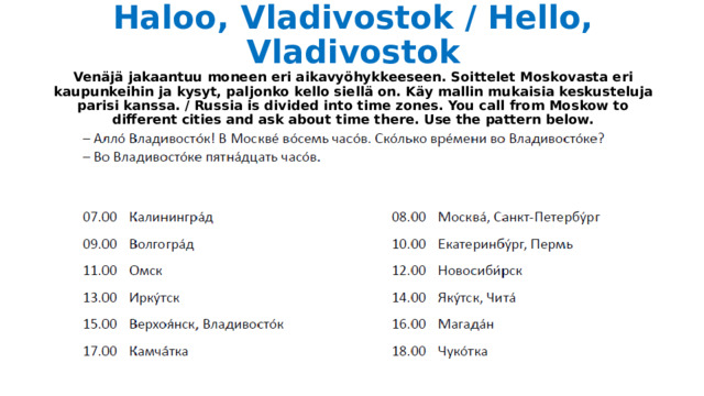 Haloo, Vladivostok / Hello, Vladivostok  Venäjä jakaantuu moneen eri aikavyöhykkeeseen. Soittelet Moskovasta eri kaupunkeihin ja kysyt, paljonko kello siellä on. Käy mallin mukaisia keskusteluja parisi kanssa. / Russia is divided into time zones. You call from Moskow to different cities and ask about time there. Use the pattern below. 