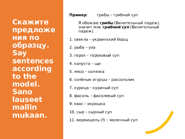 Скажите предложения по образцу. Say sentences according to the model. Sano lauseet mallin mukaan. Пример :  грибы – грибной суп Я обожаю грибы (Винительный падеж), значит мне грибной суп (Винительный падеж). 1. свекла – украинский борщ 2. рыба – уха 3. горох – гороховый суп 4. капуста – щи 5. мясо – солянка 6. солёные огурцы – рассольник 7. курица – куриный суп 8. фасоль – фасолевый суп 9. квас – окрошка 10. сыр – сырный суп 11. вермишель (f) – молочный суп 