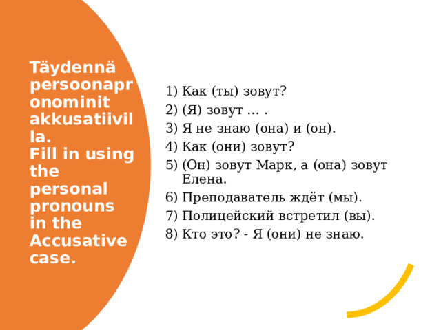 Как (ты) зовут? (Я) зовут … . Я не знаю (она) и (он). Как (они) зовут? (Он) зовут Марк, а (она) зовут Елена. Преподаватель ждёт (мы). Полицейский встретил (вы). Кто это? - Я (они) не знаю. Täydennä persoonapronominit akkusatiivilla.  Fill in using the personal pronouns in the Accusative case. 