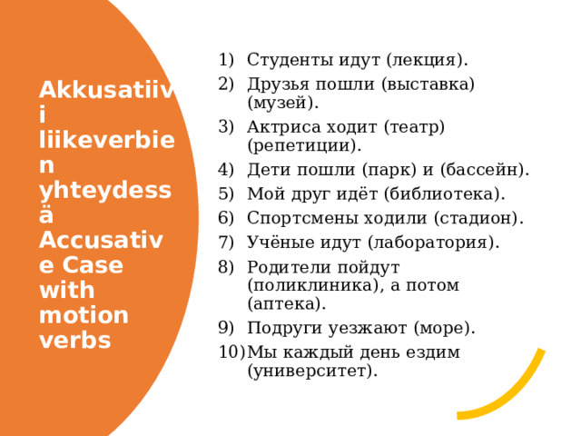 Студенты идут (лекция). Друзья пошли (выставка) (музей). Актриса ходит (театр) (репетиции). Дети пошли (парк) и (бассейн). Мой друг идёт (библиотека). Спортсмены ходили (стадион). Учёные идут (лаборатория). Родители пойдут (поликлиника), а потом (аптека). Подруги уезжают (море). Мы каждый день ездим (университет). Akkusatiivi liikeverbien yhteydessä  Accusative Case with motion verbs 