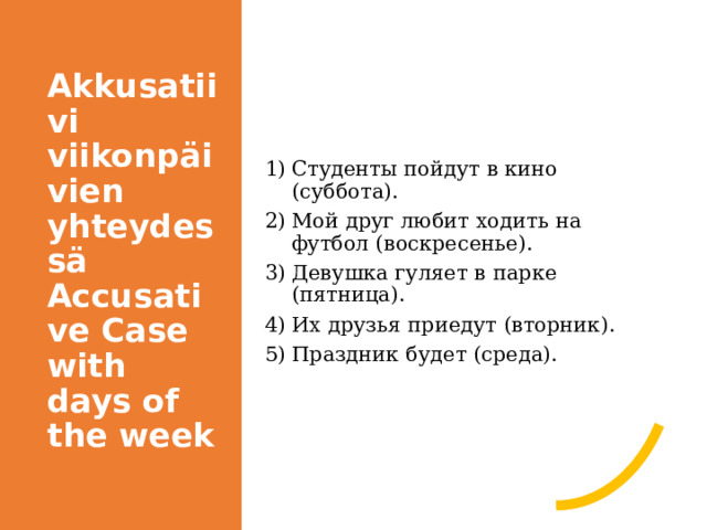 Akkusatiivi viikonpäivien yhteydessä  Accusative Case with days of the week Студенты пойдут в кино (суббота). Мой друг любит ходить на футбол (воскресенье). Девушка гуляет в парке (пятница). Их друзья приедут (вторник). Праздник будет (среда). 