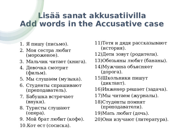 Lisää sanat akkusatiivilla  Add words in the Accusative case Тетя и дядя рассказывают (история). Дети зовут (родители). Обезьяны любят (бананы). Мужчина объясняет (дорога). Школьники пишут (диктант). Инженер решает (задача). Мы читаем (журналы). Студенты помнят (преподаватели). Мать любит (дочь). Они изучают (литература). Я пишу (письмо). Моя сестра любит (мороженое). Мальчик читает (книга). Девочка смотрит (фильм). Мы слушаем (музыка). Студенты спрашивают (преподаватель). Бабушка встречает (внуки). Туристы слушают (опера). Мой брат любит (кофе). Кот ест (сосиска). 