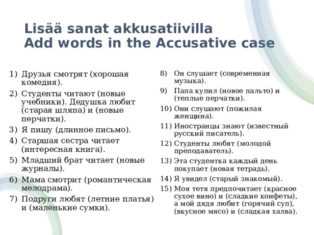 Lisää sanat akkusatiivilla  Add words in the Accusative case Он слушает (современная музыка). Папа купил (новое пальто) и (теплые перчатки). Они слушают (пожилая женщина). Иностранцы знают (известный русский писатель). Студенты любят (молодой преподаватель). Эта студентка каждый день покупает (новая тетрадь). Я увидел (старый знакомый). Моя тетя предпочитает (красное сухое вино) и (сладкие конфеты), а мой дядя любит (горячий суп), (вкусное мясо) и (сладкая халва). Друзья смотрят (хорошая комедия). Студенты читают (новые учебники). Дедушка любит (старая шляпа) и (новые перчатки). Я пишу (длинное письмо). Старшая сестра читает (интересная книга). Младший брат читает (новые журналы). Мама смотрит (романтическая мелодрама). Подруги любят (летние платья) и (маленькие сумки). 