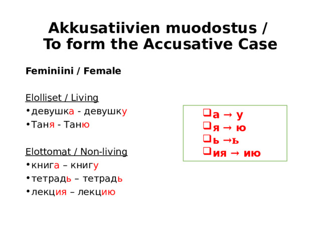 Akkusatiivien muodostus /  To form the Accusative Case Feminiini / Female Elolliset / Living девушк а - девушк у Тан я - Тан ю  Elottomat / Non-living книг а – книг у тетрад ь – тетрад ь лекц ия – лекц ию а → у я → ю ь →ь ия → ию а → у я → ю ь →ь ия → ию 