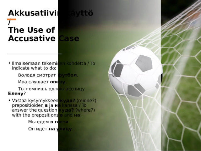 Akkusatiivin käyttö /  The Use of Accusative Case Ilmaisemaan tekemisen kohdetta / To indicate what to do:  Володя смотрит футбол .  Ира слушает оперу .  Ты помнишь одноклассницу Елену ? Vastaa kysymykseen куда? (minne?) prepositioiden в ja на kanssa / To answer the question куда? (where?) with the prepositions в and на :   Мы едем в гости .   Он идёт на улицу . 