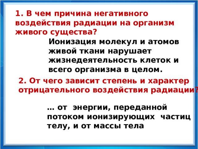 1. В чем причина негативного воздействия радиации на организм живого существа? Ионизация молекул и атомов живой ткани нарушает жизнедеятельность клеток и всего организма в целом. 2. От чего зависит степень и характер отрицательного воздействия радиации? … от энергии, переданной потоком ионизирующих частиц телу, и от массы тела 