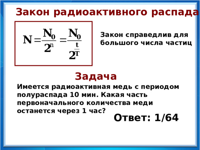 Закон радиоактивного распада Закон справедлив для большого числа частиц Задача Имеется радиоактивная медь с периодом полураспада 10 мин. Какая часть первоначального количества меди останется через 1 час? Ответ: 1/64  