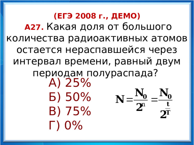 (ЕГЭ 2008 г., ДЕМО)  А27. Какая доля от большого количества радиоактивных атомов остается нераспавшейся через интервал времени, равный двум периодам полураспада? А) 25% Б) 50% В) 75% Г) 0%    