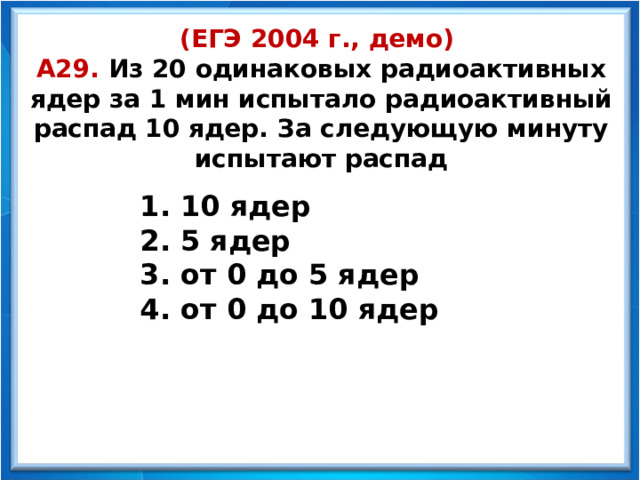 (ЕГЭ 2004 г., демо)  А29. Из 20 одинаковых радиоактивных ядер за 1 мин испытало радиоактивный распад 10 ядер. За следующую минуту испытают распад  10 ядер  5 ядер  от 0 до 5 ядер  от 0 до 10 ядер  