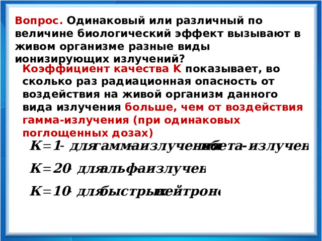 Вопрос. Одинаковый или различный по величине биологический эффект вызывают в живом организме разные виды ионизирующих излучений? Коэффициент качества K  показывает, во сколько раз радиационная опасность от воздействия на живой организм данного вида излучения больше, чем от воздействия гамма-излучения (при одинаковых поглощенных дозах) 