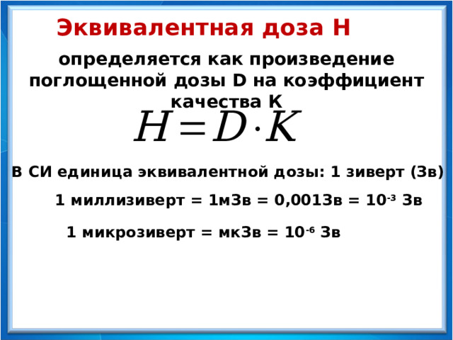 Эквивалентная доза Н определяется как произведение поглощенной дозы D на коэффициент качества К В СИ единица эквивалентной дозы: 1 зиверт (Зв) 1 миллизиверт = 1мЗв = 0,001Зв = 10 -3 Зв 1 микрозиверт = мкЗв = 10 -6 Зв 