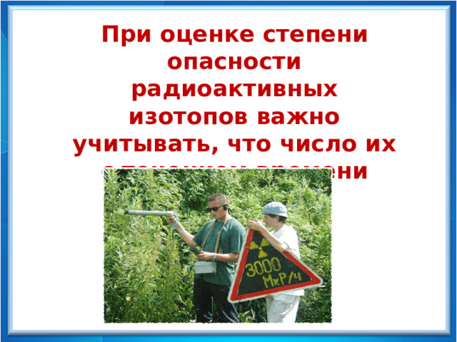 При оценке степени опасности радиоактивных изотопов важно учитывать, что число их с течением времени уменьшается. 