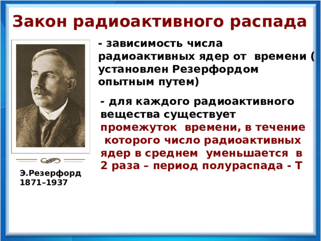 Закон радиоактивного распада - зависимость числа радиоактивных ядер от времени (  установлен Резерфордом опытным путем) - для каждого радиоактивного вещества существует промежуток времени, в течение которого число радиоактивных ядер в среднем уменьшается в 2 раза – период полураспада - Т  Э.Резерфорд 1871–1937  